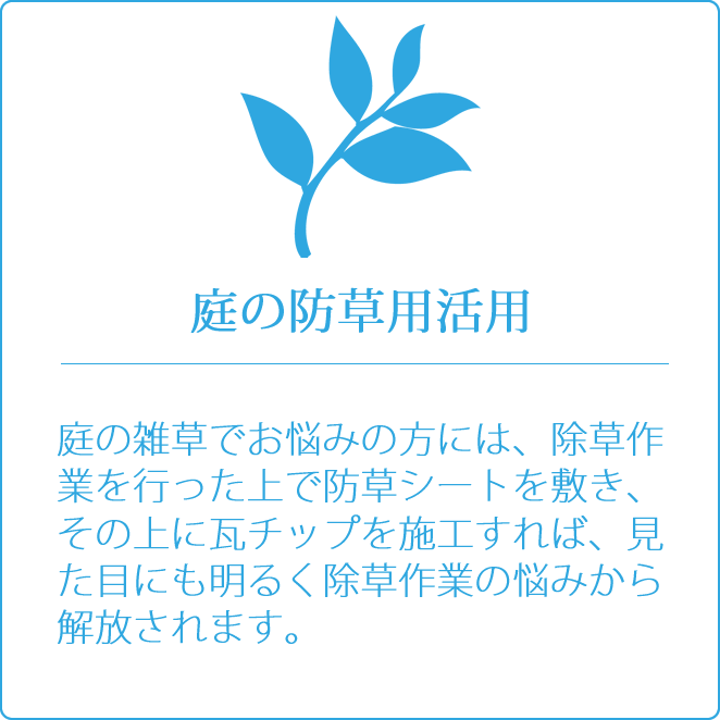 庭の防草用活用　庭の雑草でお悩みの方には、除草作業を行った上で防草シートを敷き、その上に瓦チップを施工すれば、見た目にも明るく除草作業の悩みから解放されます。