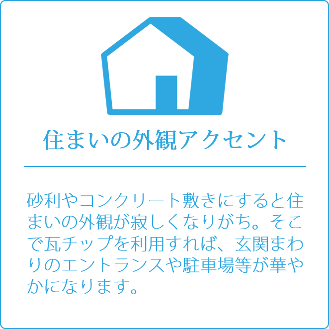 住まいの外観アクセント　砂利やコンクリート敷きにすると住まいの外観が寂しくなりがち。そこで瓦チップを利用すれば、玄関まわりのエントランスや駐車場等が華やかになります。