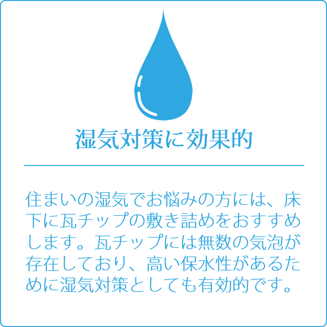 湿気対策に効果的　住まいの湿気でお悩みの方には、床下に瓦チップの敷き詰めをおすすめします。瓦チップには無数の気泡が存在しており、高い保水性があるために湿気対策としても有効的です。