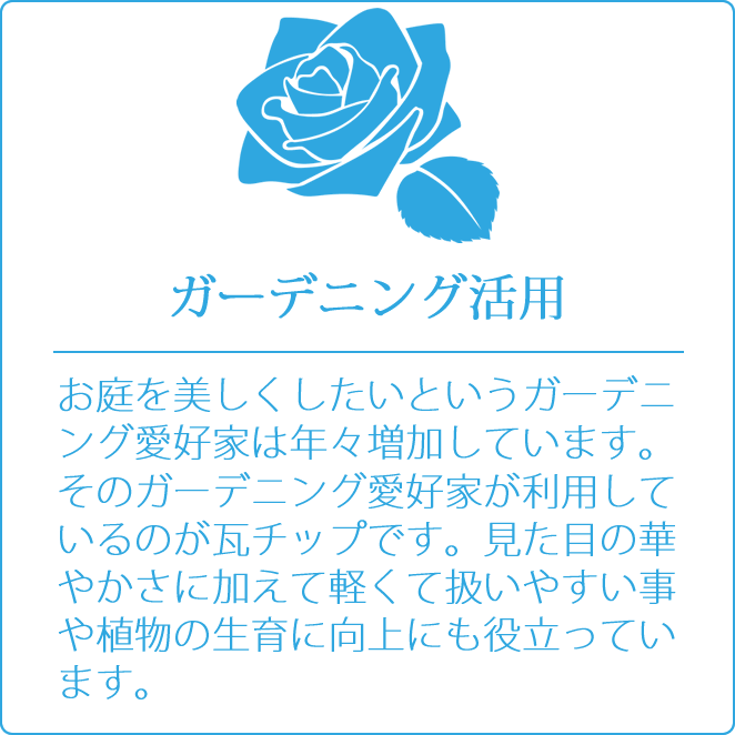 ガーデニング活用　お庭を美しくしたいというガーデニング愛好家は年々増加しています。そのガーデニング愛好家が利用しているのが瓦チップです。見た目の華やかさに加えて軽くて扱いやすい事や植物の生育に向上にも役立っています。